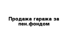 Продажа гаража за пен.фондом